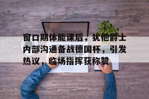 ayx体育官方网站-包含窗口期体能课后，犹他爵士内部沟通备战德国杯，引发热议，临场指挥获称赞的词条